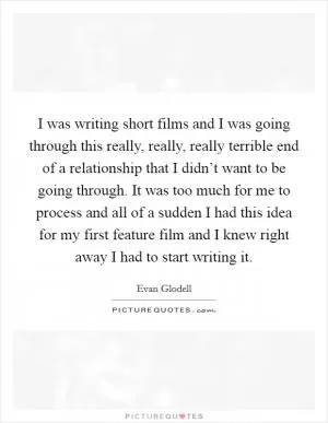 I was writing short films and I was going through this really, really, really terrible end of a relationship that I didn’t want to be going through. It was too much for me to process and all of a sudden I had this idea for my first feature film and I knew right away I had to start writing it Picture Quote #1