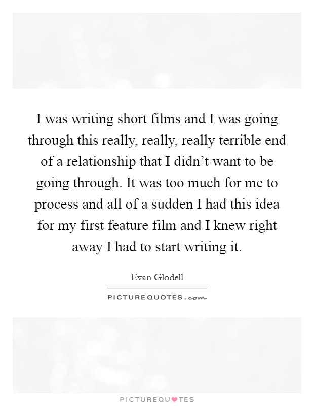 I was writing short films and I was going through this really, really, really terrible end of a relationship that I didn't want to be going through. It was too much for me to process and all of a sudden I had this idea for my first feature film and I knew right away I had to start writing it. Picture Quote #1