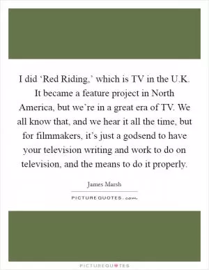 I did ‘Red Riding,’ which is TV in the U.K. It became a feature project in North America, but we’re in a great era of TV. We all know that, and we hear it all the time, but for filmmakers, it’s just a godsend to have your television writing and work to do on television, and the means to do it properly Picture Quote #1