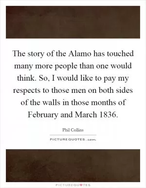 The story of the Alamo has touched many more people than one would think. So, I would like to pay my respects to those men on both sides of the walls in those months of February and March 1836 Picture Quote #1