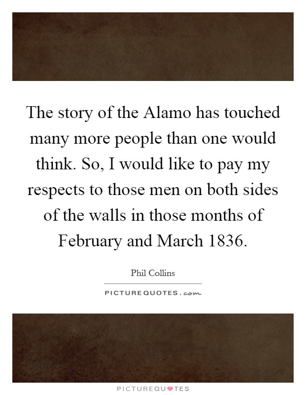 The story of the Alamo has touched many more people than one would think. So, I would like to pay my respects to those men on both sides of the walls in those months of February and March 1836. Picture Quote #1