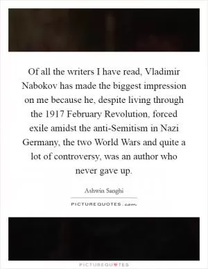 Of all the writers I have read, Vladimir Nabokov has made the biggest impression on me because he, despite living through the 1917 February Revolution, forced exile amidst the anti-Semitism in Nazi Germany, the two World Wars and quite a lot of controversy, was an author who never gave up Picture Quote #1