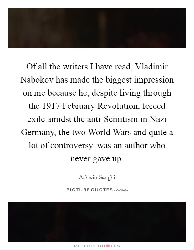 Of all the writers I have read, Vladimir Nabokov has made the biggest impression on me because he, despite living through the 1917 February Revolution, forced exile amidst the anti-Semitism in Nazi Germany, the two World Wars and quite a lot of controversy, was an author who never gave up. Picture Quote #1