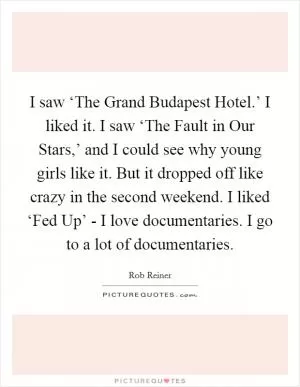 I saw ‘The Grand Budapest Hotel.’ I liked it. I saw ‘The Fault in Our Stars,’ and I could see why young girls like it. But it dropped off like crazy in the second weekend. I liked ‘Fed Up’ - I love documentaries. I go to a lot of documentaries Picture Quote #1