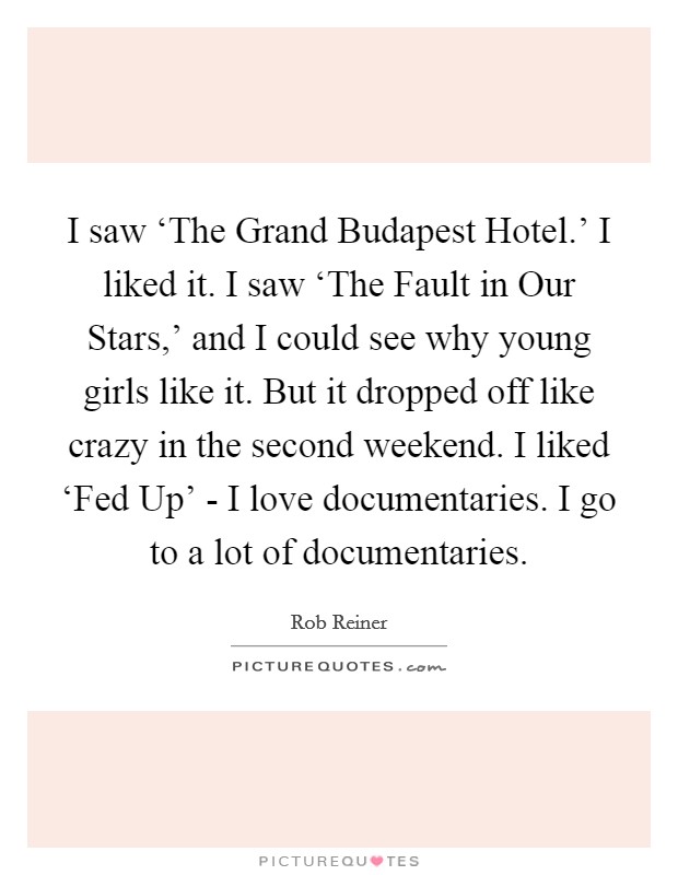 I saw ‘The Grand Budapest Hotel.' I liked it. I saw ‘The Fault in Our Stars,' and I could see why young girls like it. But it dropped off like crazy in the second weekend. I liked ‘Fed Up' - I love documentaries. I go to a lot of documentaries. Picture Quote #1