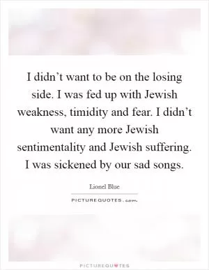 I didn’t want to be on the losing side. I was fed up with Jewish weakness, timidity and fear. I didn’t want any more Jewish sentimentality and Jewish suffering. I was sickened by our sad songs Picture Quote #1