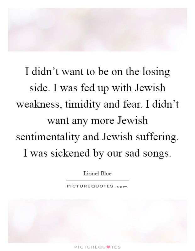 I didn't want to be on the losing side. I was fed up with Jewish weakness, timidity and fear. I didn't want any more Jewish sentimentality and Jewish suffering. I was sickened by our sad songs. Picture Quote #1
