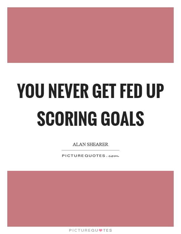 You never get fed up scoring goals Picture Quote #1