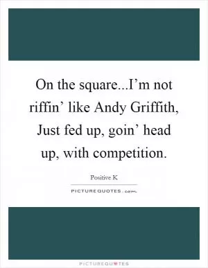 On the square...I’m not riffin’ like Andy Griffith, Just fed up, goin’ head up, with competition Picture Quote #1