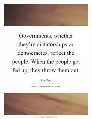 Governments, whether they’re dictatorships or democracies, reflect the people. When the people get fed up, they throw them out Picture Quote #1