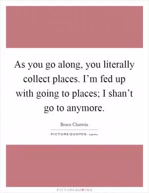 As you go along, you literally collect places. I’m fed up with going to places; I shan’t go to anymore Picture Quote #1