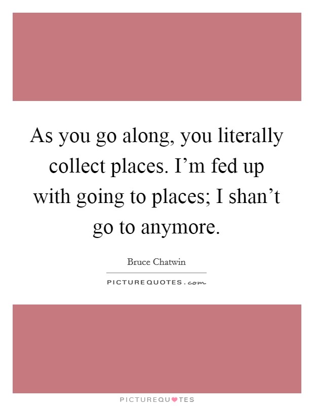 As you go along, you literally collect places. I'm fed up with going to places; I shan't go to anymore. Picture Quote #1
