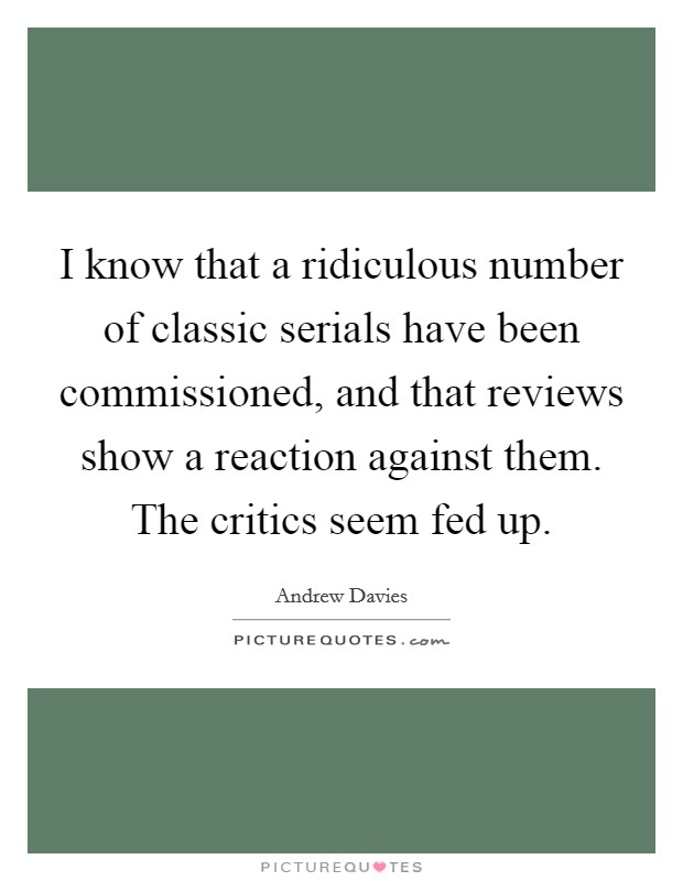 I know that a ridiculous number of classic serials have been commissioned, and that reviews show a reaction against them. The critics seem fed up. Picture Quote #1