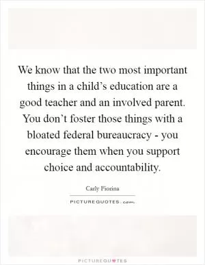 We know that the two most important things in a child’s education are a good teacher and an involved parent. You don’t foster those things with a bloated federal bureaucracy - you encourage them when you support choice and accountability Picture Quote #1