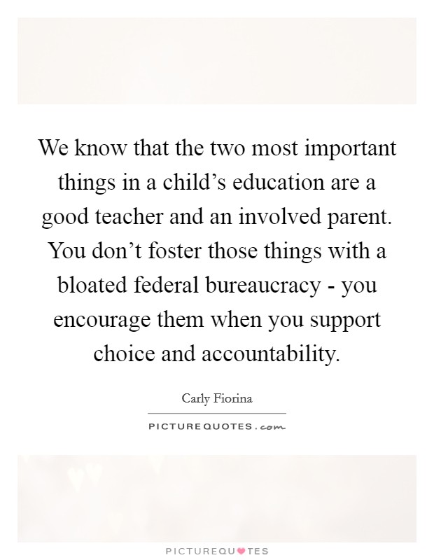 We know that the two most important things in a child's education are a good teacher and an involved parent. You don't foster those things with a bloated federal bureaucracy - you encourage them when you support choice and accountability. Picture Quote #1