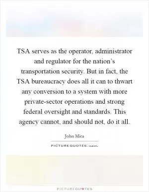 TSA serves as the operator, administrator and regulator for the nation’s transportation security. But in fact, the TSA bureaucracy does all it can to thwart any conversion to a system with more private-sector operations and strong federal oversight and standards. This agency cannot, and should not, do it all Picture Quote #1