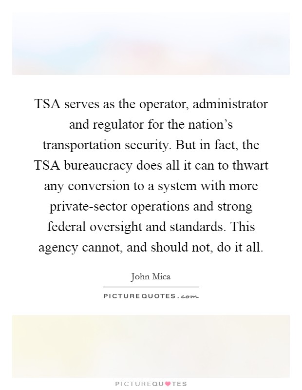 TSA serves as the operator, administrator and regulator for the nation's transportation security. But in fact, the TSA bureaucracy does all it can to thwart any conversion to a system with more private-sector operations and strong federal oversight and standards. This agency cannot, and should not, do it all. Picture Quote #1
