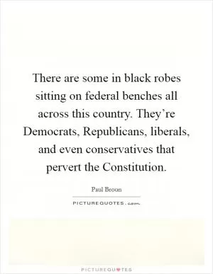 There are some in black robes sitting on federal benches all across this country. They’re Democrats, Republicans, liberals, and even conservatives that pervert the Constitution Picture Quote #1