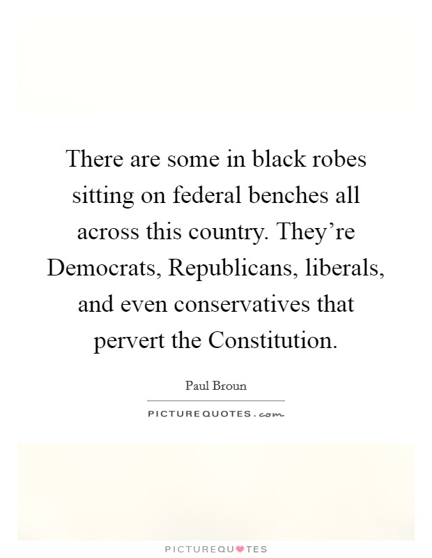 There are some in black robes sitting on federal benches all across this country. They're Democrats, Republicans, liberals, and even conservatives that pervert the Constitution. Picture Quote #1