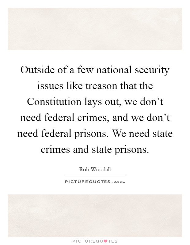 Outside of a few national security issues like treason that the Constitution lays out, we don't need federal crimes, and we don't need federal prisons. We need state crimes and state prisons. Picture Quote #1