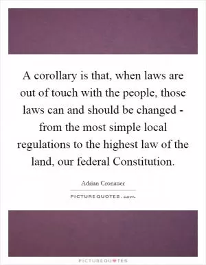 A corollary is that, when laws are out of touch with the people, those laws can and should be changed - from the most simple local regulations to the highest law of the land, our federal Constitution Picture Quote #1