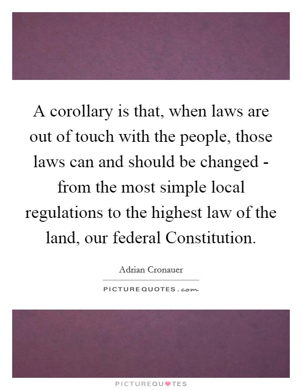 A corollary is that, when laws are out of touch with the people, those laws can and should be changed - from the most simple local regulations to the highest law of the land, our federal Constitution. Picture Quote #1