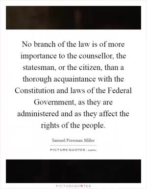 No branch of the law is of more importance to the counsellor, the statesman, or the citizen, than a thorough acquaintance with the Constitution and laws of the Federal Government, as they are administered and as they affect the rights of the people Picture Quote #1