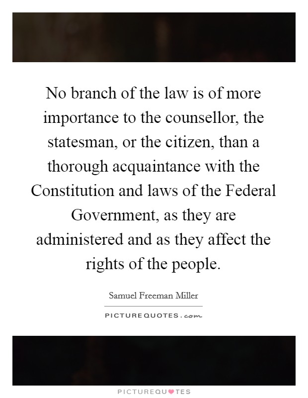 No branch of the law is of more importance to the counsellor, the statesman, or the citizen, than a thorough acquaintance with the Constitution and laws of the Federal Government, as they are administered and as they affect the rights of the people. Picture Quote #1