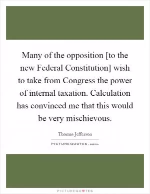 Many of the opposition [to the new Federal Constitution] wish to take from Congress the power of internal taxation. Calculation has convinced me that this would be very mischievous Picture Quote #1