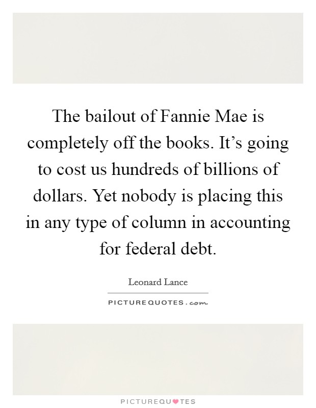 The bailout of Fannie Mae is completely off the books. It's going to cost us hundreds of billions of dollars. Yet nobody is placing this in any type of column in accounting for federal debt. Picture Quote #1