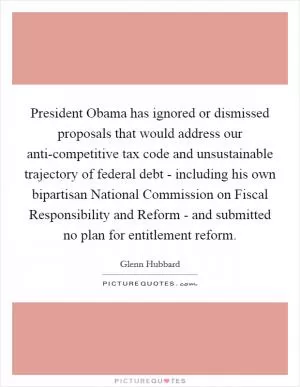 President Obama has ignored or dismissed proposals that would address our anti-competitive tax code and unsustainable trajectory of federal debt - including his own bipartisan National Commission on Fiscal Responsibility and Reform - and submitted no plan for entitlement reform Picture Quote #1