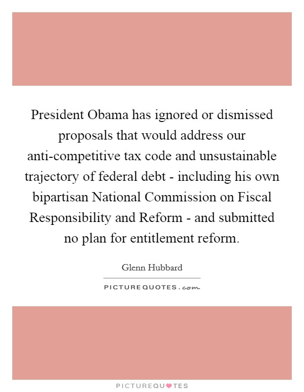 President Obama has ignored or dismissed proposals that would address our anti-competitive tax code and unsustainable trajectory of federal debt - including his own bipartisan National Commission on Fiscal Responsibility and Reform - and submitted no plan for entitlement reform. Picture Quote #1