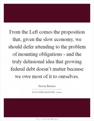 From the Left comes the proposition that, given the slow economy, we should defer attending to the problem of mounting obligations - and the truly delusional idea that growing federal debt doesn’t matter because we owe most of it to ourselves Picture Quote #1
