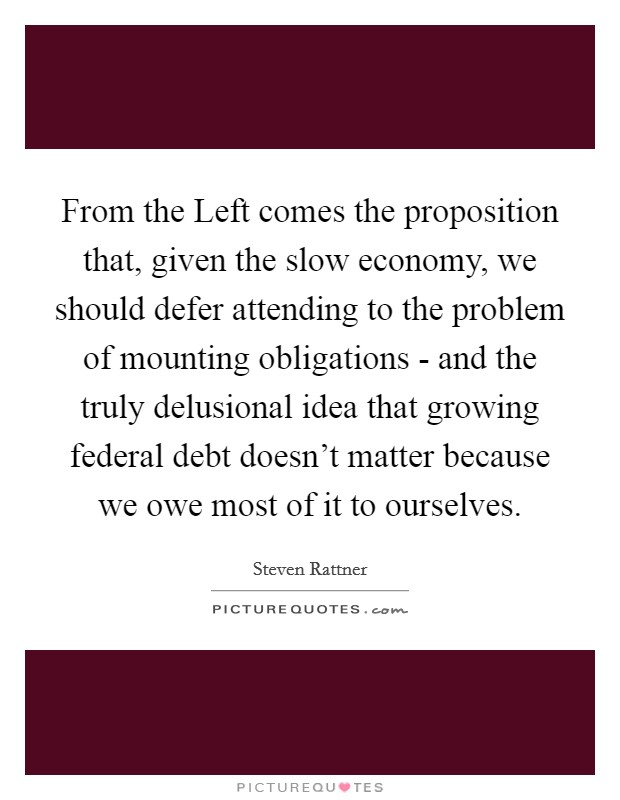 From the Left comes the proposition that, given the slow economy, we should defer attending to the problem of mounting obligations - and the truly delusional idea that growing federal debt doesn't matter because we owe most of it to ourselves. Picture Quote #1