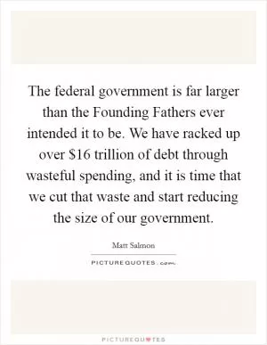 The federal government is far larger than the Founding Fathers ever intended it to be. We have racked up over $16 trillion of debt through wasteful spending, and it is time that we cut that waste and start reducing the size of our government Picture Quote #1