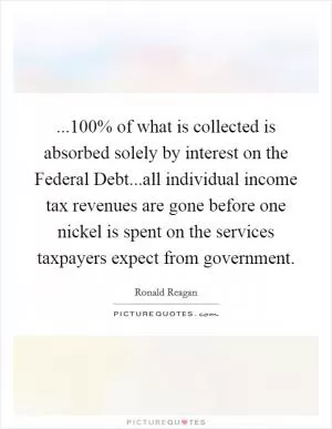 ...100% of what is collected is absorbed solely by interest on the Federal Debt...all individual income tax revenues are gone before one nickel is spent on the services taxpayers expect from government Picture Quote #1