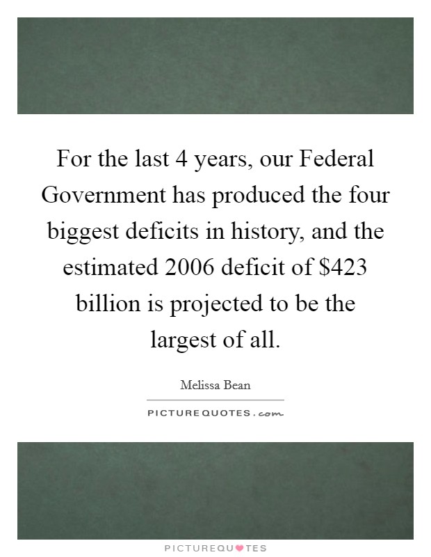 For the last 4 years, our Federal Government has produced the four biggest deficits in history, and the estimated 2006 deficit of $423 billion is projected to be the largest of all. Picture Quote #1