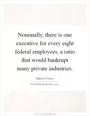 Nominally, there is one executive for every eight federal employees, a ratio that would bankrupt many private industries Picture Quote #1