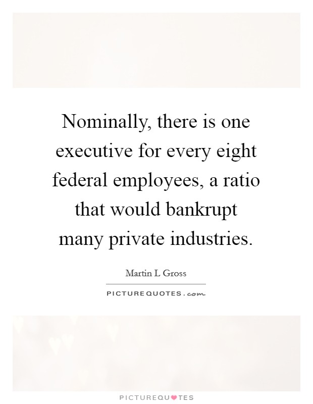 Nominally, there is one executive for every eight federal employees, a ratio that would bankrupt many private industries. Picture Quote #1