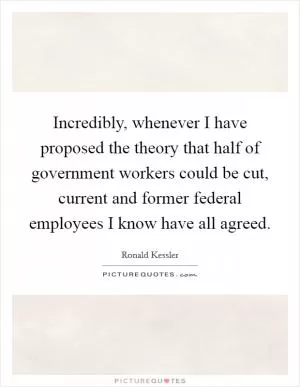 Incredibly, whenever I have proposed the theory that half of government workers could be cut, current and former federal employees I know have all agreed Picture Quote #1