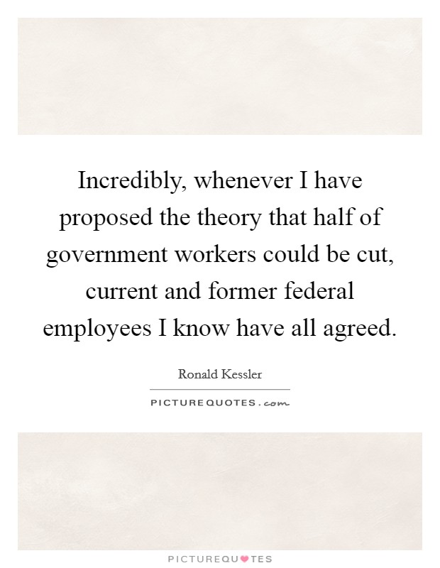 Incredibly, whenever I have proposed the theory that half of government workers could be cut, current and former federal employees I know have all agreed. Picture Quote #1