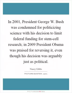 In 2001, President George W. Bush was condemned for politicizing science with his decision to limit federal funding for stem-cell research; in 2009 President Obama was praised for reversing it, even though his decision was arguably just as political Picture Quote #1