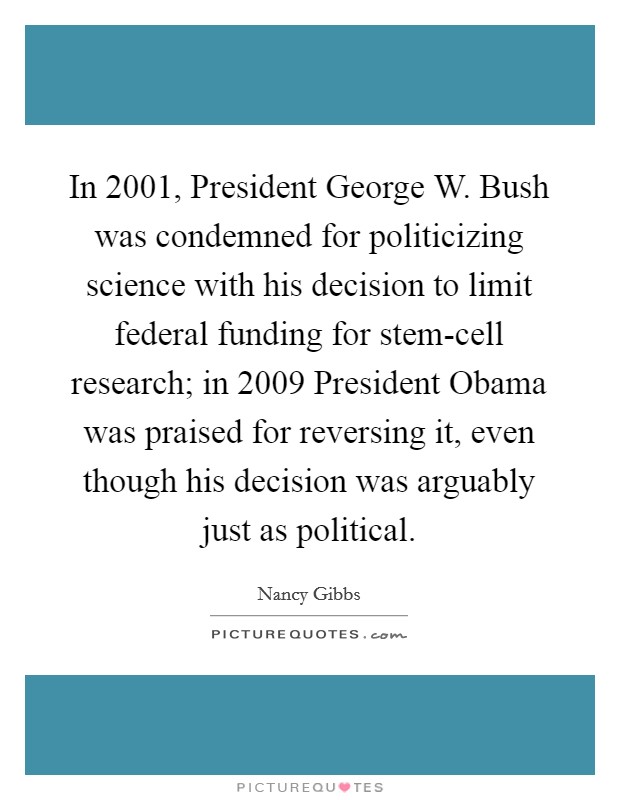 In 2001, President George W. Bush was condemned for politicizing science with his decision to limit federal funding for stem-cell research; in 2009 President Obama was praised for reversing it, even though his decision was arguably just as political. Picture Quote #1