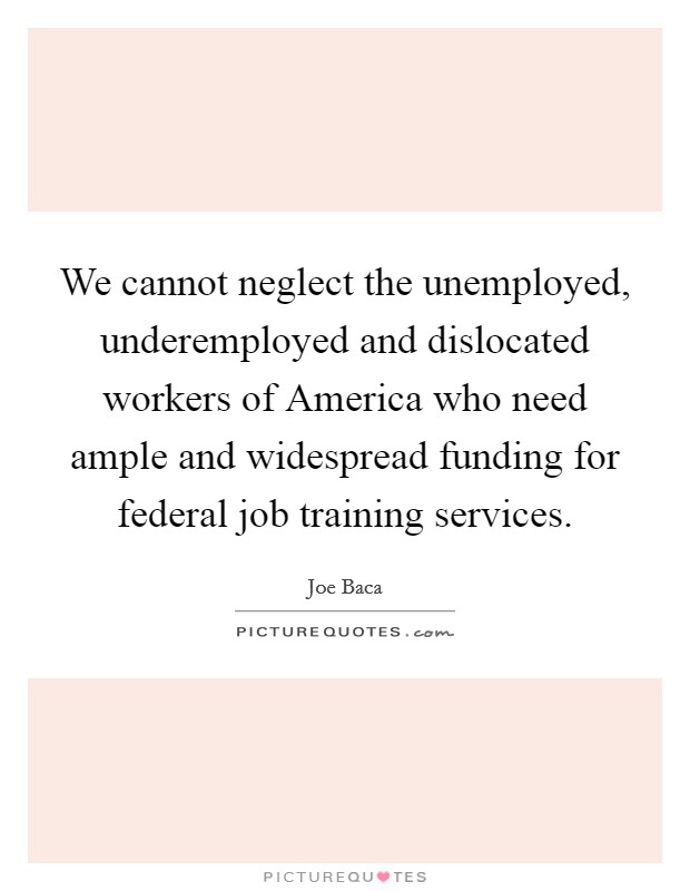 We cannot neglect the unemployed, underemployed and dislocated workers of America who need ample and widespread funding for federal job training services. Picture Quote #1