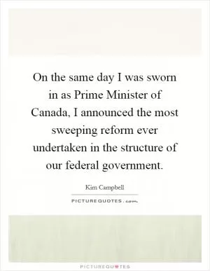 On the same day I was sworn in as Prime Minister of Canada, I announced the most sweeping reform ever undertaken in the structure of our federal government Picture Quote #1
