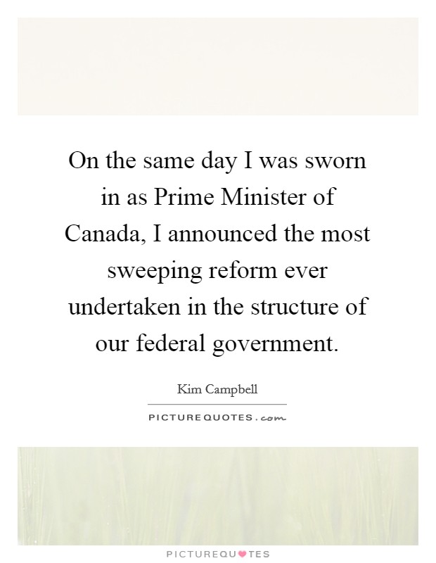 On the same day I was sworn in as Prime Minister of Canada, I announced the most sweeping reform ever undertaken in the structure of our federal government. Picture Quote #1