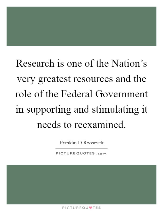 Research is one of the Nation's very greatest resources and the role of the Federal Government in supporting and stimulating it needs to reexamined. Picture Quote #1