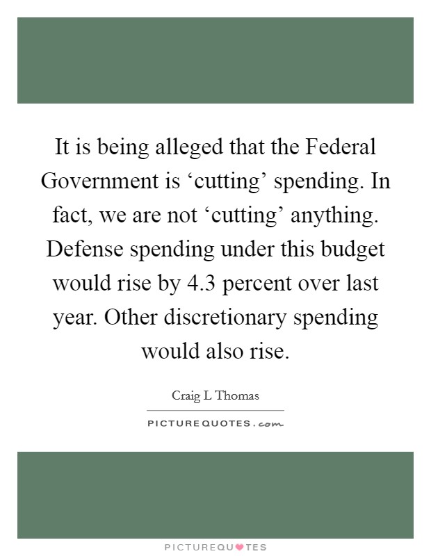 It is being alleged that the Federal Government is ‘cutting' spending. In fact, we are not ‘cutting' anything. Defense spending under this budget would rise by 4.3 percent over last year. Other discretionary spending would also rise. Picture Quote #1
