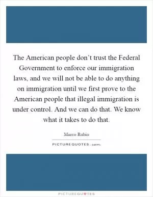 The American people don’t trust the Federal Government to enforce our immigration laws, and we will not be able to do anything on immigration until we first prove to the American people that illegal immigration is under control. And we can do that. We know what it takes to do that Picture Quote #1