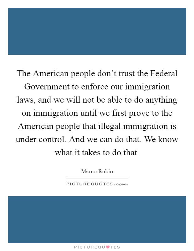 The American people don't trust the Federal Government to enforce our immigration laws, and we will not be able to do anything on immigration until we first prove to the American people that illegal immigration is under control. And we can do that. We know what it takes to do that. Picture Quote #1